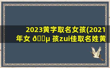 2023黄字取名女孩(2021年女 🐵 孩zui
佳取名姓黄 🌷 )